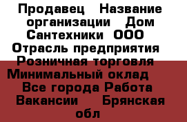 Продавец › Название организации ­ Дом Сантехники, ООО › Отрасль предприятия ­ Розничная торговля › Минимальный оклад ­ 1 - Все города Работа » Вакансии   . Брянская обл.